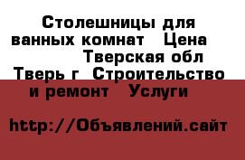 Столешницы для ванных комнат › Цена ­ 10.000.. - Тверская обл., Тверь г. Строительство и ремонт » Услуги   